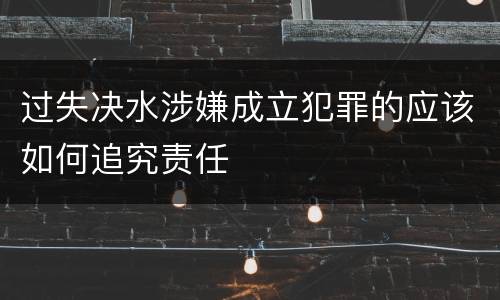 过失决水涉嫌成立犯罪的应该如何追究责任