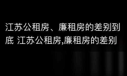 江苏公租房、廉租房的差别到底 江苏公租房,廉租房的差别到底多大