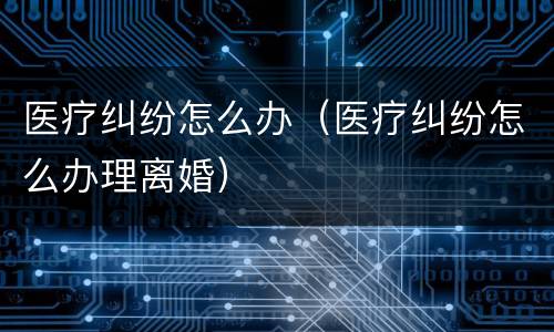 医疗纠纷怎么办（医疗纠纷怎么办理离婚）