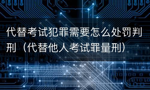 代替考试犯罪需要怎么处罚判刑（代替他人考试罪量刑）