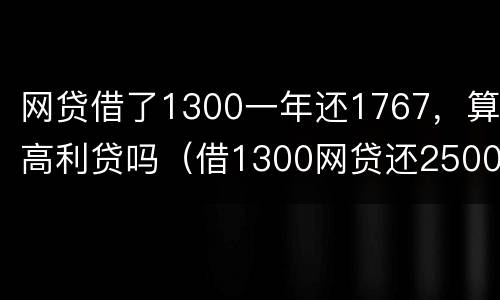 网贷借了1300一年还1767，算高利贷吗（借1300网贷还2500是不是违法）