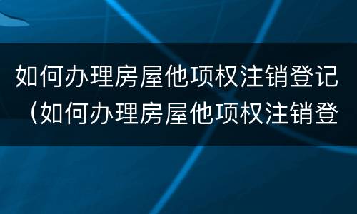 如何办理房屋他项权注销登记（如何办理房屋他项权注销登记手续）