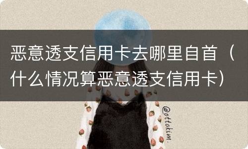 恶意透支信用卡去哪里自首（什么情况算恶意透支信用卡）