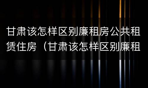 甘肃该怎样区别廉租房公共租赁住房（甘肃该怎样区别廉租房公共租赁住房和住房）