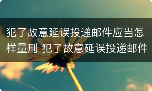 犯了故意延误投递邮件应当怎样量刑 犯了故意延误投递邮件应当怎样量刑呢