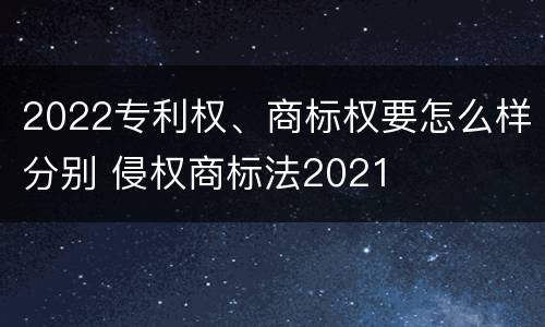 2022专利权、商标权要怎么样分别 侵权商标法2021