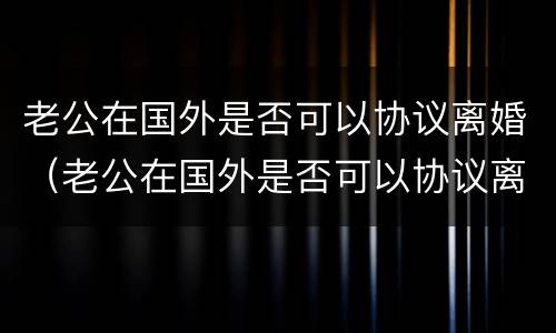 老公在国外是否可以协议离婚（老公在国外是否可以协议离婚呢）