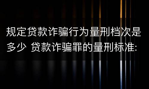 规定贷款诈骗行为量刑档次是多少 贷款诈骗罪的量刑标准:贷款诈骗罪的刑罚规定