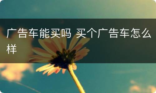 广告车能买吗 买个广告车怎么样