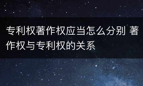 专利权著作权应当怎么分别 著作权与专利权的关系
