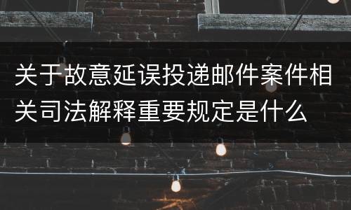 关于故意延误投递邮件案件相关司法解释重要规定是什么
