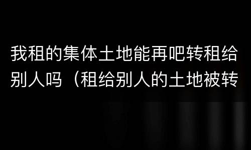 我租的集体土地能再吧转租给别人吗（租给别人的土地被转租可以收回吗）