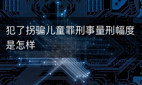 犯了拐骗儿童罪刑事量刑幅度是怎样