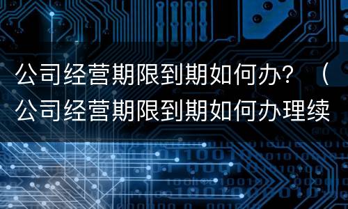 公司经营期限到期如何办？（公司经营期限到期如何办理续签）