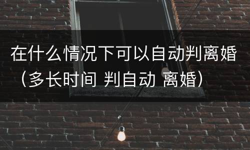 在什么情况下可以自动判离婚（多长时间 判自动 离婚）