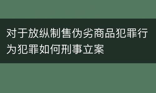对于放纵制售伪劣商品犯罪行为犯罪如何刑事立案