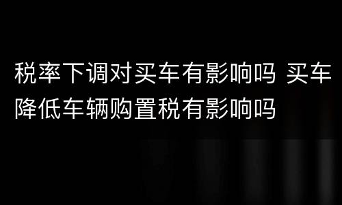 税率下调对买车有影响吗 买车降低车辆购置税有影响吗