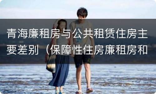 青海廉租房与公共租赁住房主要差别（保障性住房廉租房和公租房区别）