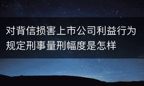 对背信损害上市公司利益行为规定刑事量刑幅度是怎样