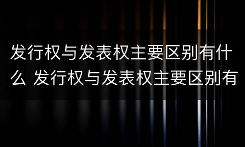 发行权与发表权主要区别有什么 发行权与发表权主要区别有什么意义