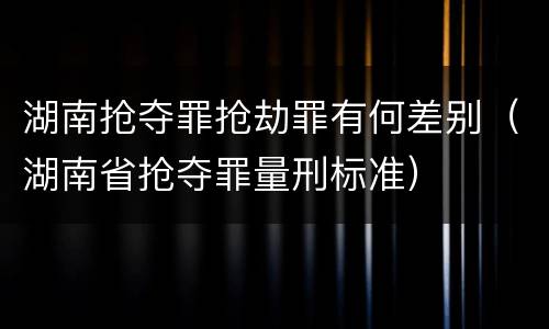 湖南抢夺罪抢劫罪有何差别（湖南省抢夺罪量刑标准）