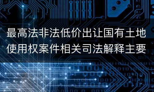 最高法非法低价出让国有土地使用权案件相关司法解释主要规定是什么