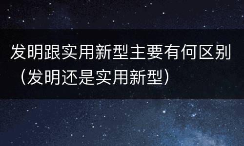 发明跟实用新型主要有何区别（发明还是实用新型）