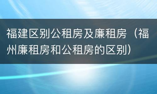 福建区别公租房及廉租房（福州廉租房和公租房的区别）