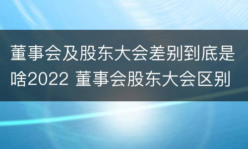 董事会及股东大会差别到底是啥2022 董事会股东大会区别