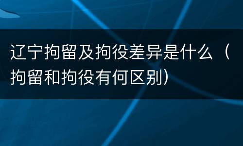 辽宁拘留及拘役差异是什么（拘留和拘役有何区别）