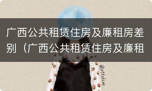 广西公共租赁住房及廉租房差别（广西公共租赁住房及廉租房差别分析）