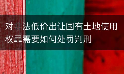 对非法低价出让国有土地使用权罪需要如何处罚判刑