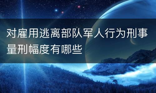 对雇用逃离部队军人行为刑事量刑幅度有哪些