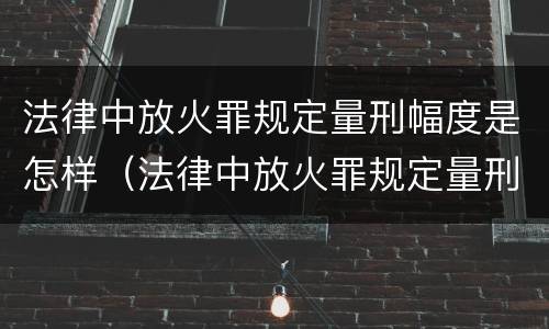 法律中放火罪规定量刑幅度是怎样（法律中放火罪规定量刑幅度是怎样计算的）