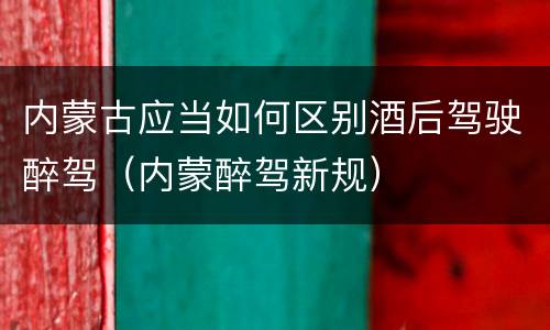 内蒙古应当如何区别酒后驾驶醉驾（内蒙醉驾新规）