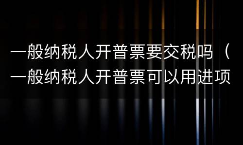 一般纳税人开普票要交税吗（一般纳税人开普票可以用进项抵扣吗）