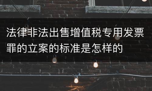 法律非法出售增值税专用发票罪的立案的标准是怎样的