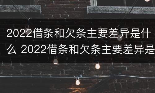 2022借条和欠条主要差异是什么 2022借条和欠条主要差异是什么样的