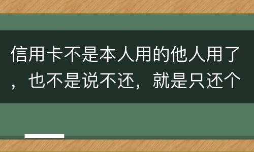 信用卡不是本人用的他人用了，也不是说不还，就是只还个现值