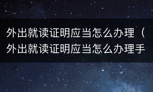 外出就读证明应当怎么办理（外出就读证明应当怎么办理手续）