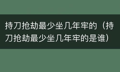 持刀抢劫最少坐几年牢的（持刀抢劫最少坐几年牢的是谁）