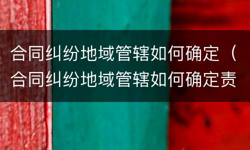 合同纠纷地域管辖如何确定（合同纠纷地域管辖如何确定责任）