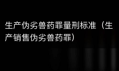 生产伪劣兽药罪量刑标准（生产销售伪劣兽药罪）