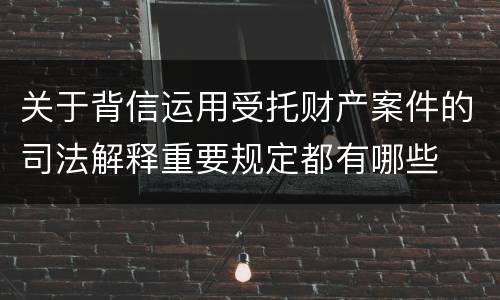 关于背信运用受托财产案件的司法解释重要规定都有哪些