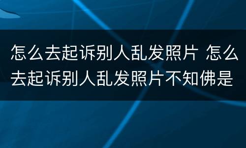 怎么去起诉别人乱发照片 怎么去起诉别人乱发照片不知佛是谁
