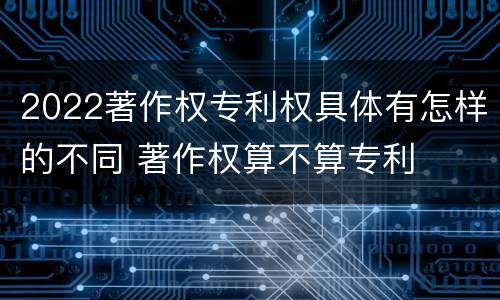2022著作权专利权具体有怎样的不同 著作权算不算专利