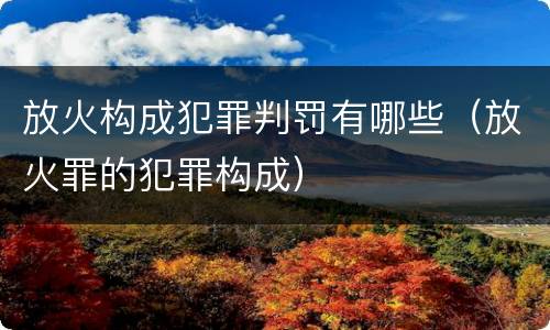 放火构成犯罪判罚有哪些（放火罪的犯罪构成）