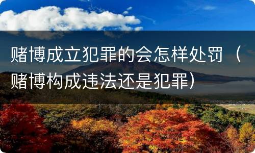 赌博成立犯罪的会怎样处罚（赌博构成违法还是犯罪）