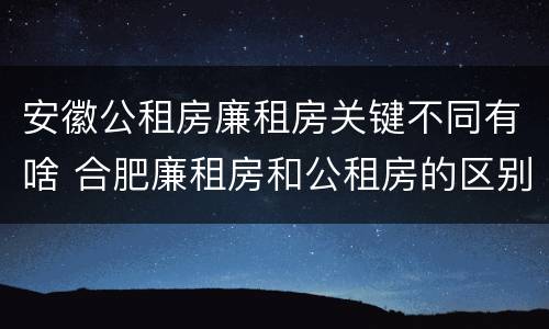 安徽公租房廉租房关键不同有啥 合肥廉租房和公租房的区别