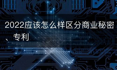 2022应该怎么样区分商业秘密、专利